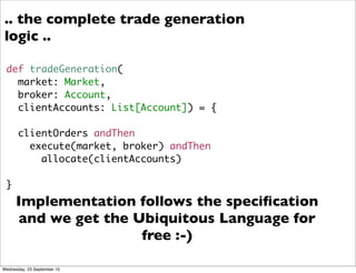 def tradeGeneration(
market: Market,
broker: Account,
clientAccounts: List[Account]) = {
clientOrders andThen
execute(market, broker) andThen
allocate(clientAccounts)
}
Implementation follows the speciﬁcation
and we get the Ubiquitous Language for
free :-)
.. the complete trade generation
logic ..
Wednesday, 23 September 15
 