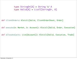type StringOr[A] = String / A
type Valid[A] = ListT[StringOr, A]
def clientOrders: Kleisli[Valid, ClientOrderSheet, Order]
def execute(m: Market, b: Account): Kleisli[Valid, Order, Execution]
def allocate(acts: List[Account]): Kleisli[Valid, Execution, Trade]
Wednesday, 23 September 15
 