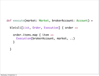 def execute(market: Market, brokerAccount: Account) =
kleisli[List, Order, Execution] { order =>
order.items.map { item =>
Execution(brokerAccount, market, ..)
}
}
Wednesday, 23 September 15
 