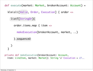 private def makeExecution(brokerAccount: Account,
item: LineItem, market: Market): String / Execution = //..
def execute(market: Market, brokerAccount: Account) =
kleisli[Valid, Order, Execution] { order =>
listT[StringOr](
order.items.map { item =>
makeExecution(brokerAccount, market, ..)
}.sequenceU
)
}
Wednesday, 23 September 15
 