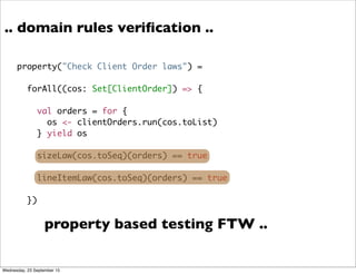 .. domain rules veriﬁcation ..
property("Check Client Order laws") =
forAll((cos: Set[ClientOrder]) => {
val orders = for {
os <- clientOrders.run(cos.toList)
} yield os
sizeLaw(cos.toSeq)(orders) == true
lineItemLaw(cos.toSeq)(orders) == true
})
property based testing FTW ..
Wednesday, 23 September 15
 