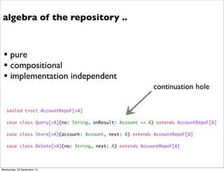 sealed trait AccountRepoF[+A]
case class Query[+A](no: String, onResult: Account => A) extends AccountRepoF[A]
case class Store[+A](account: Account, next: A) extends AccountRepoF[A]
case class Delete[+A](no: String, next: A) extends AccountRepoF[A]
algebra of the repository ..
• pure
• compositional
• implementation independent
continuation hole
Wednesday, 23 September 15
 