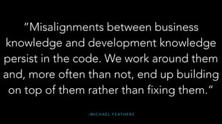 – M I C H A E L F E AT H E R S
“Misalignments between business
knowledge and development knowledge
persist in the code. We work around them
and, more often than not, end up building
on top of them rather than fixing them.”
 