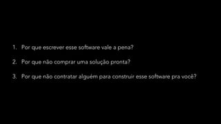 1. Por que escrever esse software vale a pena?
2. Por que não comprar uma solução pronta?
3. Por que não contratar alguém para construir esse software pra você?
 