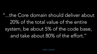 – E R I C E VA N S
“...the Core domain should deliver about
20% of the total value of the entire
system, be about 5% of the code base,
and take about 80% of the effort.”
 