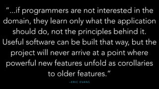 – E R I C E VA N S
“...if programmers are not interested in the
domain, they learn only what the application
should do, not the principles behind it.
Useful software can be built that way, but the
project will never arrive at a point where
powerful new features unfold as corollaries
to older features.”
 