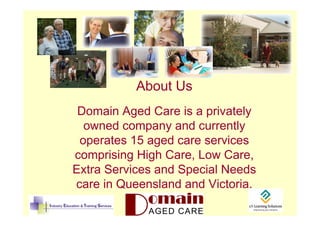 About Us
 Domain Aged Care is a privately
  owned company and currently
 operates 15 aged care services
comprising High Care, Low Care,
Extra Services and Special Needs
care in Queensland and Victoria.