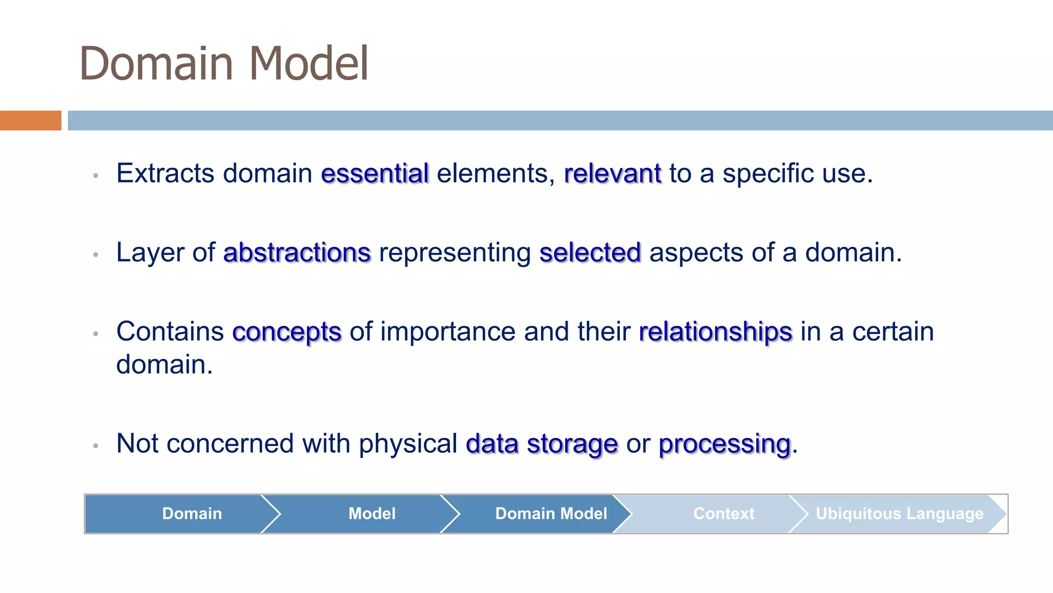 Domain Model
•

Extracts domain essential elements, relevant to a specific use.

•

Layer of abstractions representing selected aspects of a domain.

•

Contains concepts of importance and their relationships in a certain
domain.

•

Not concerned with physical data storage or processing.
Domain

Model

Domain Model

Context

Ubiquitous Language

 