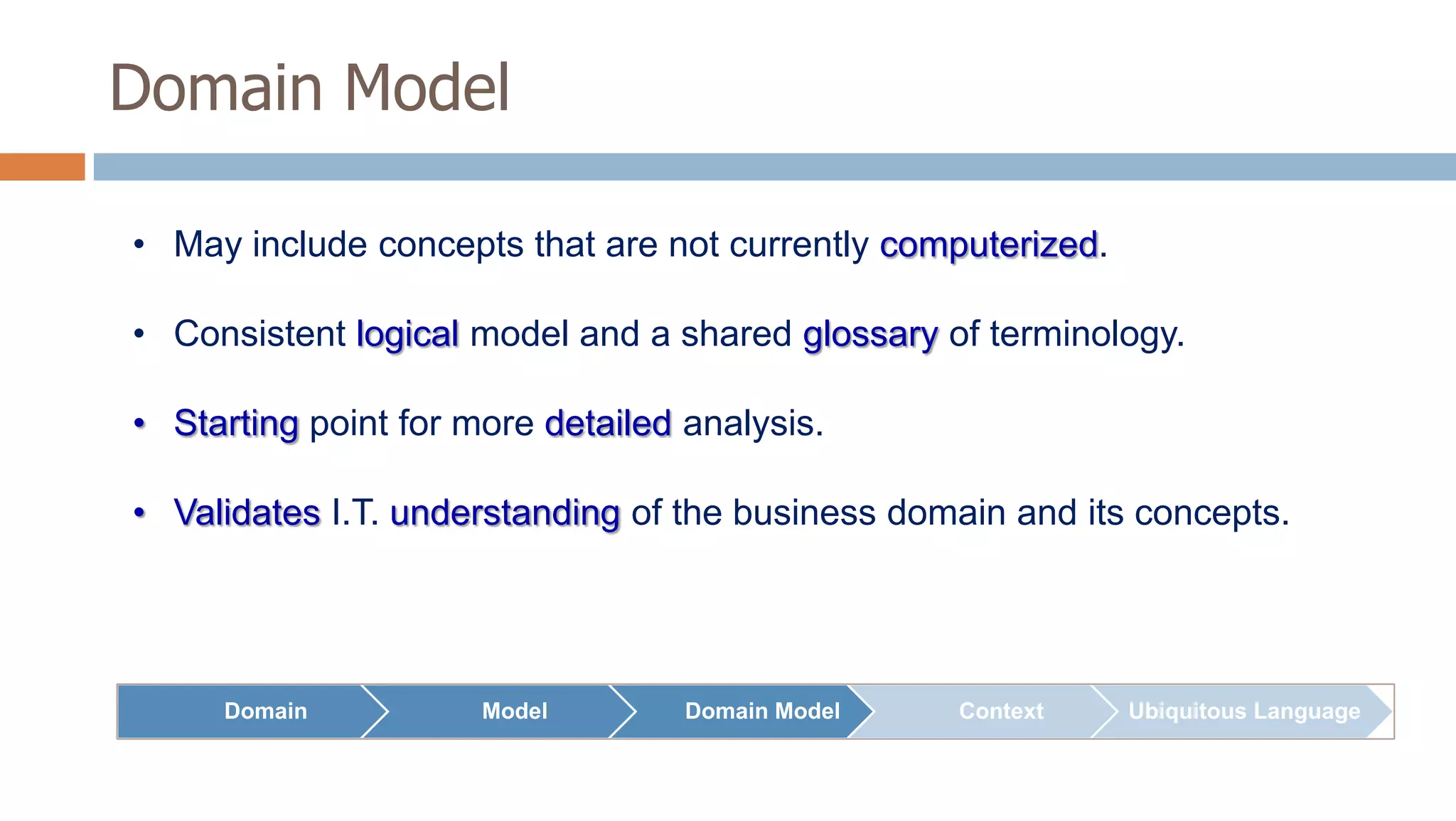 Domain Model
• May include concepts that are not currently computerized.
• Consistent logical model and a shared glossary of terminology.
• Starting point for more detailed analysis.
• Validates I.T. understanding of the business domain and its concepts.

Domain

Model

Domain Model

Context

Ubiquitous Language

 