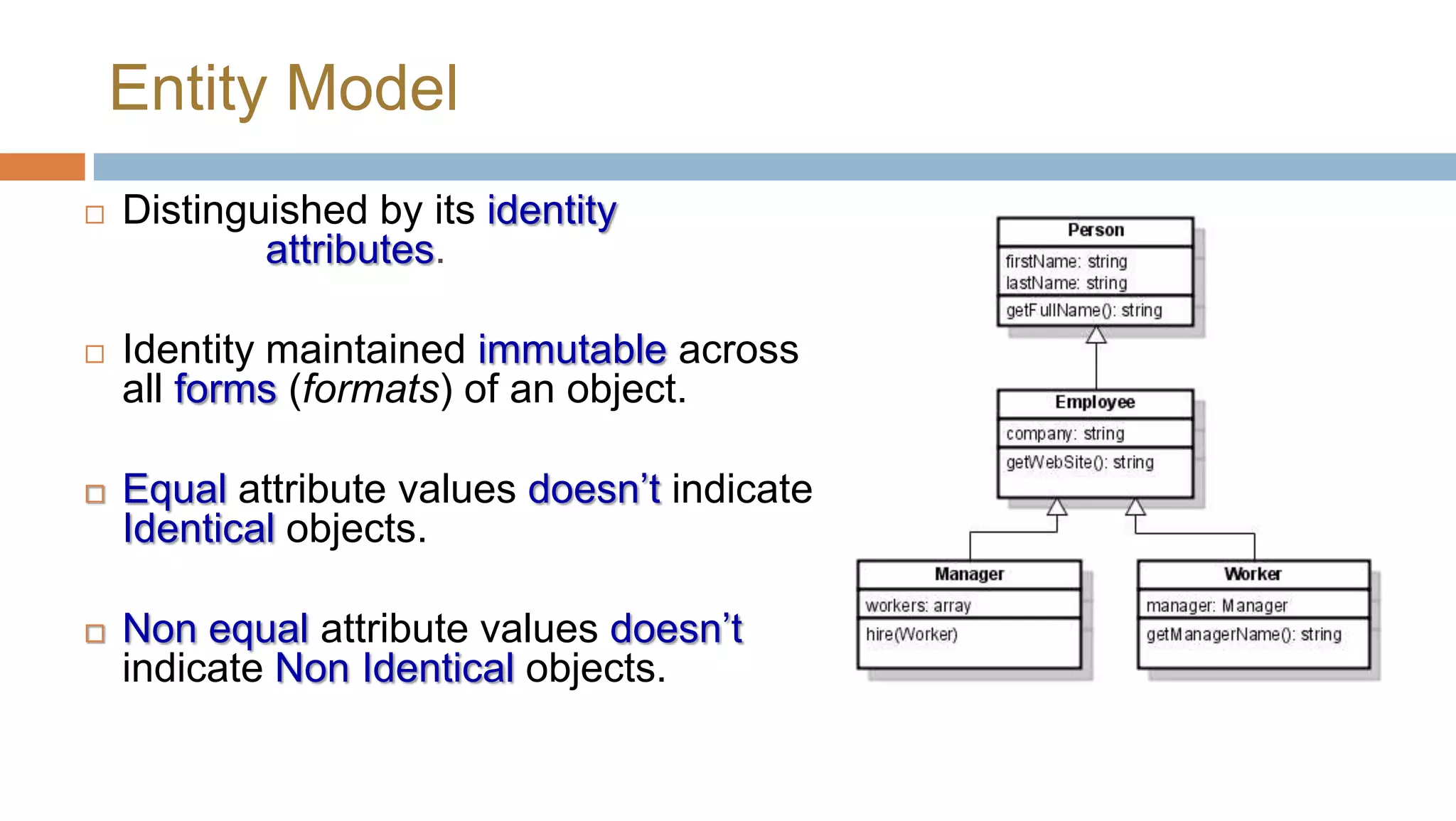 Entity Model


Distinguished by its identity rather
than its attributes.



Identity maintained immutable across
all forms (formats) of an object.





Equal attribute values doesn’t indicate
Identical objects.
Non equal attribute values doesn’t
indicate Non Identical objects.

 