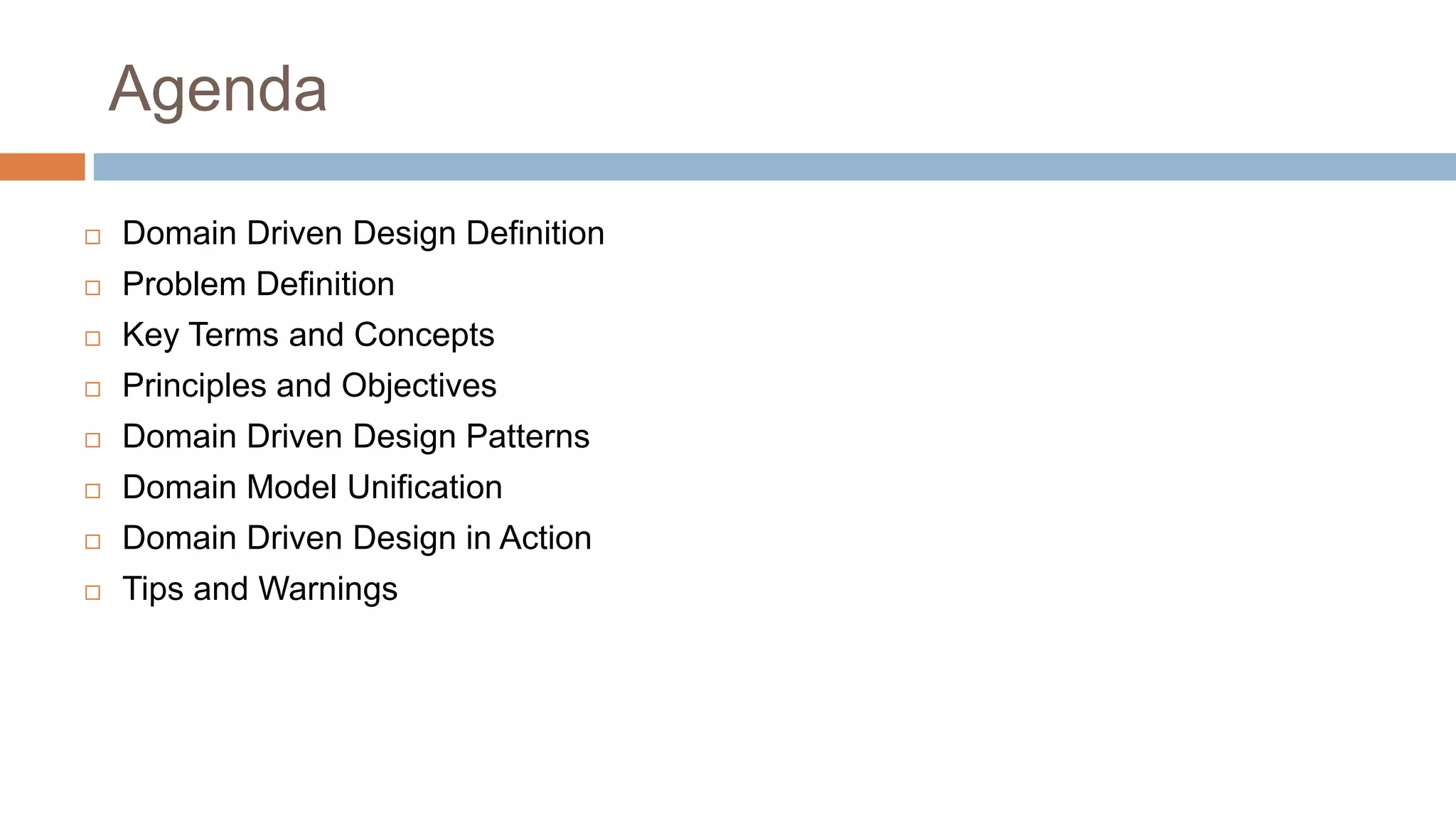 Agenda


Domain Driven Design Definition



Problem Definition



Key Terms and Concepts



Principles and Objectives



Domain Driven Design Patterns



Domain Model Unification



Domain Driven Design in Action



Tips and Warnings

 