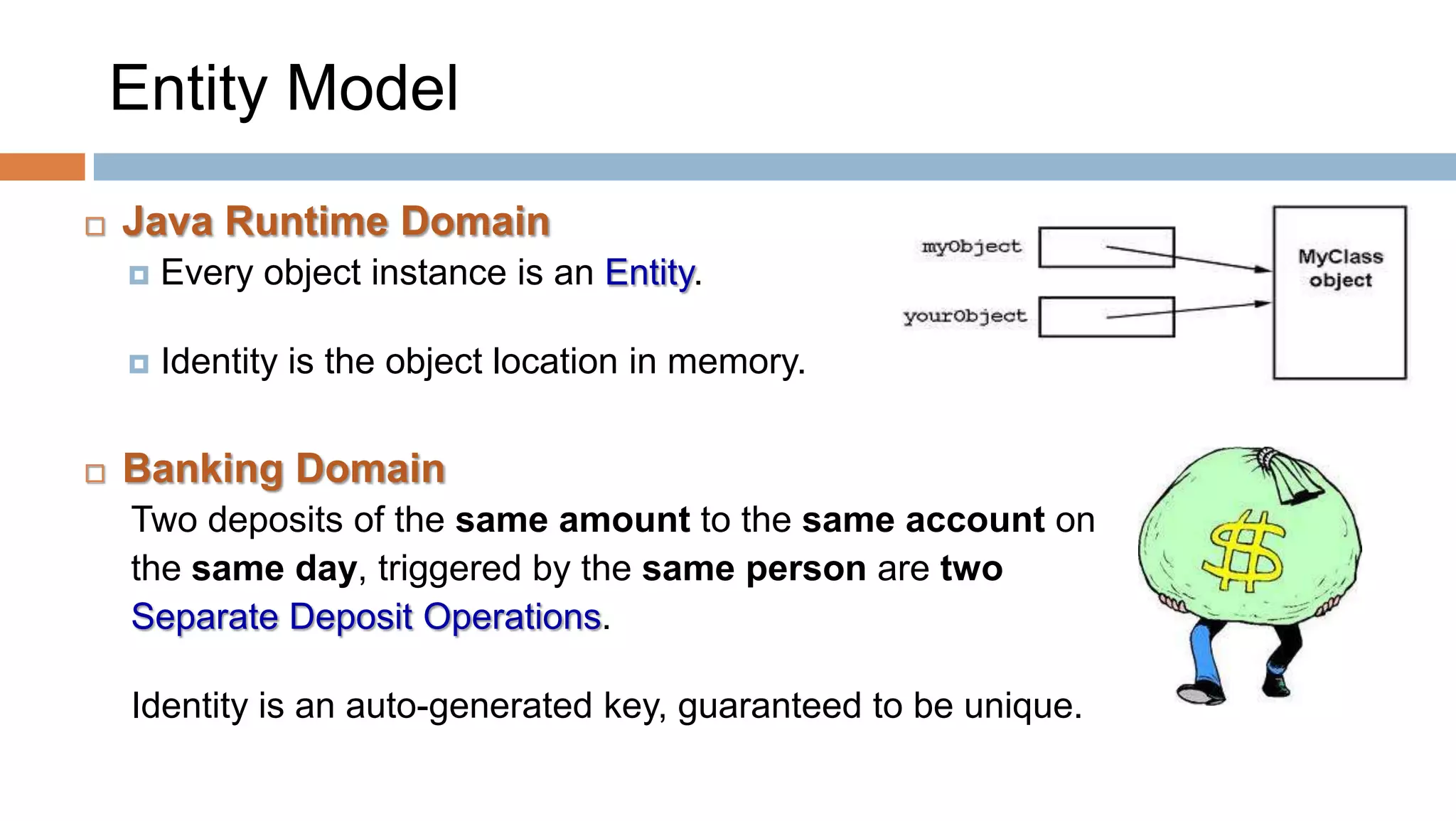 Entity Model


Java Runtime Domain





Every object instance is an Entity.
Identity is the object location in memory.

Banking Domain
Two deposits of the same amount to the same account on
the same day, triggered by the same person are two
Separate Deposit Operations.
Identity is an auto-generated key, guaranteed to be unique.

 
