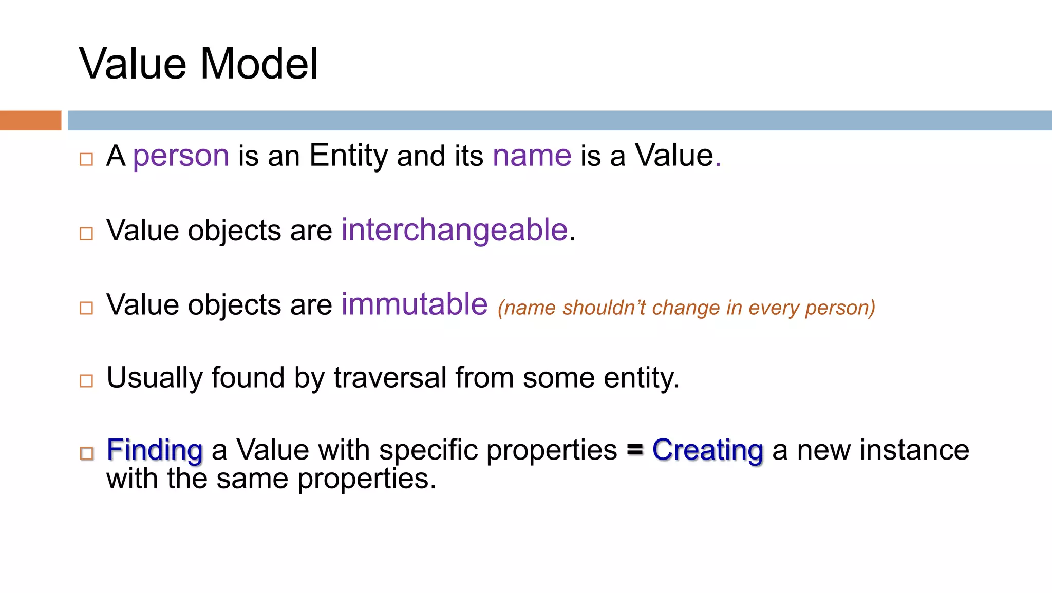 Value Model


A person is an Entity and its name is a Value.



Value objects are interchangeable.



Value objects are immutable (name shouldn’t change in every person)



Usually found by traversal from some entity.



Finding a Value with specific properties = Creating a new instance
with the same properties.

 