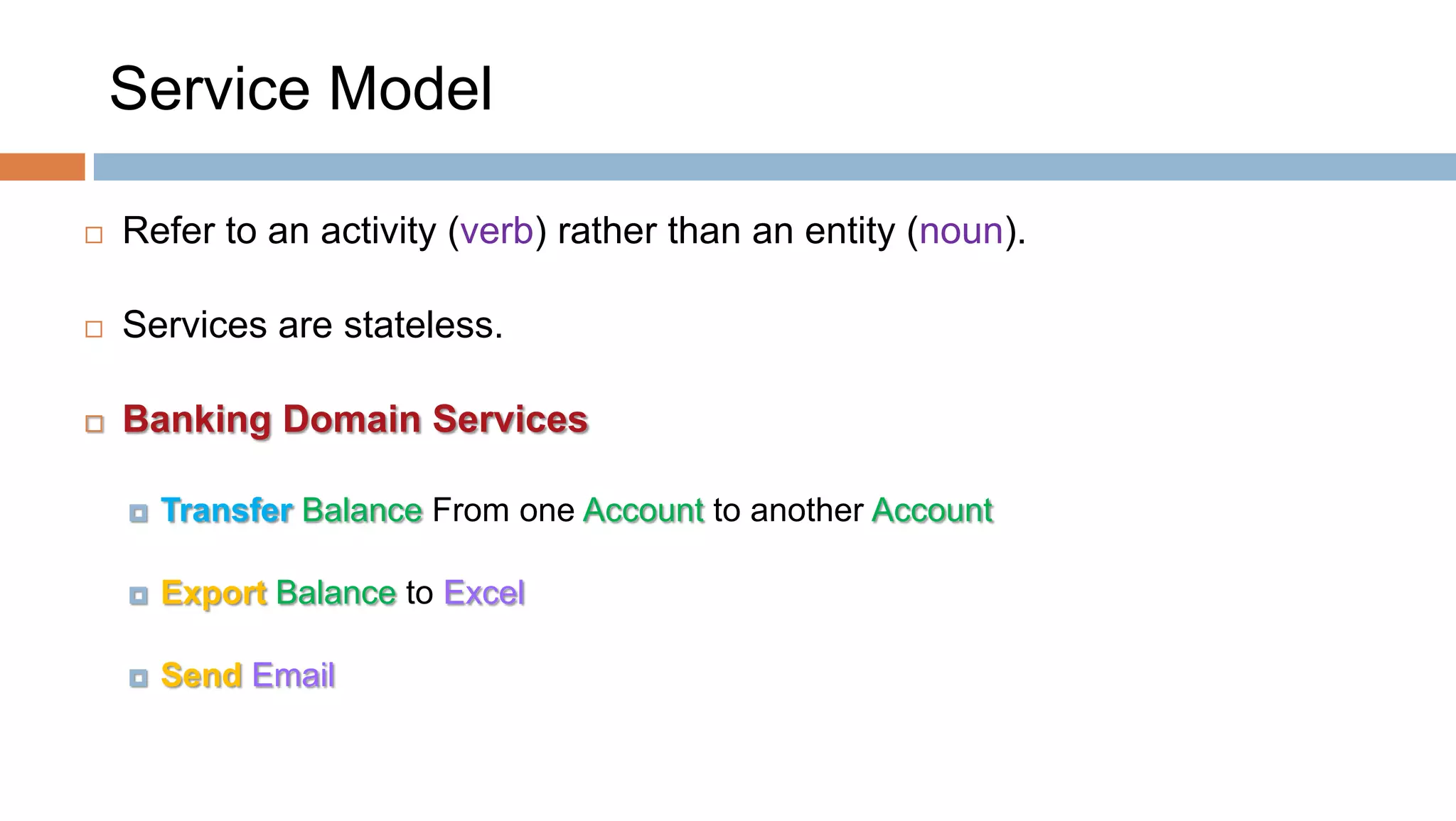 Service Model


Refer to an activity (verb) rather than an entity (noun).



Services are stateless.



Banking Domain Services


Transfer Balance From one Account to another Account



Export Balance to Excel



Send Email

 