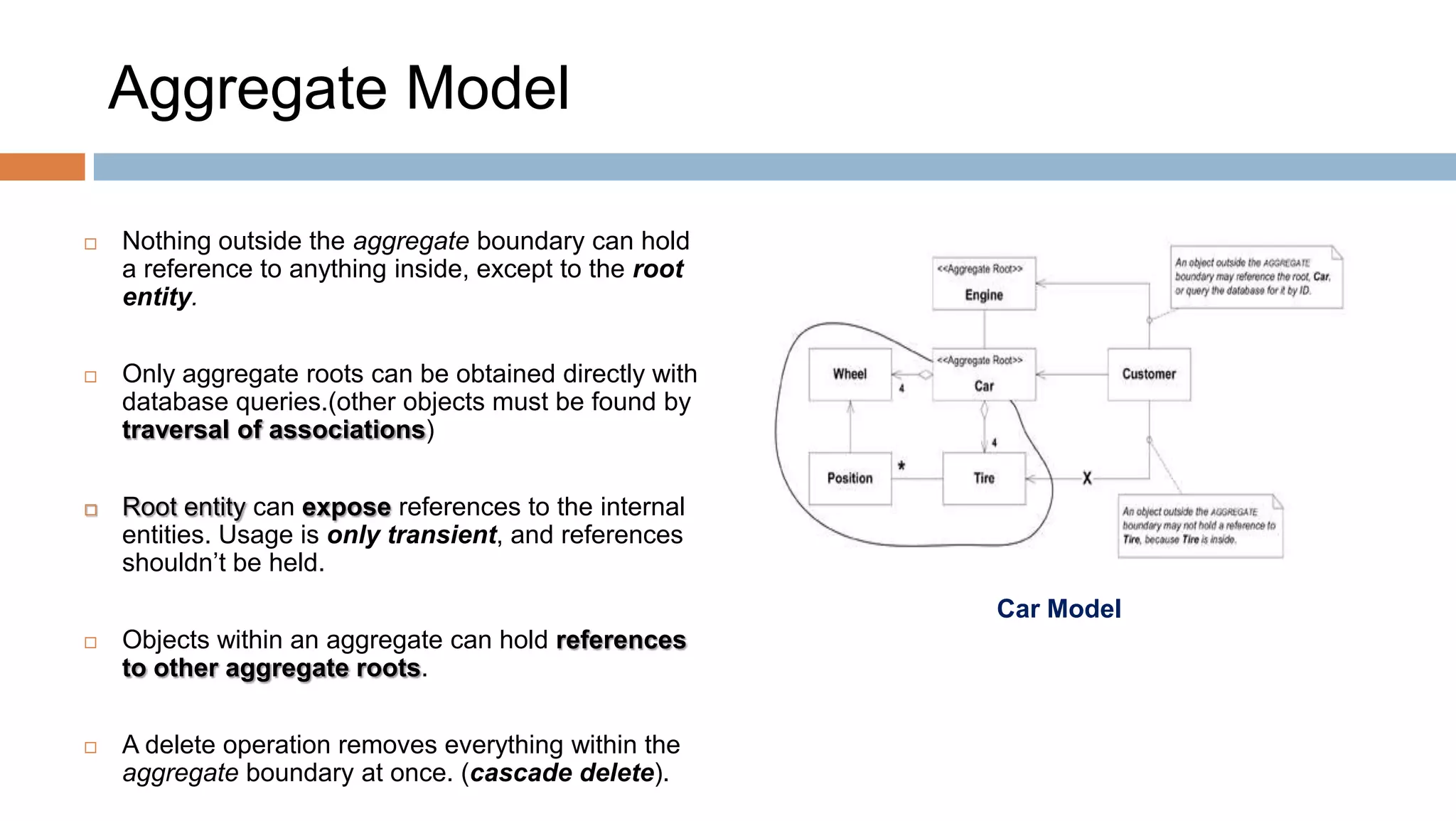 Aggregate Model


Nothing outside the aggregate boundary can hold
a reference to anything inside, except to the root
entity.



Only aggregate roots can be obtained directly with
database queries.(other objects must be found by
traversal of associations)



Root entity can expose references to the internal
entities. Usage is only transient, and references
shouldn’t be held.
Car Model



Objects within an aggregate can hold references
to other aggregate roots.



A delete operation removes everything within the
aggregate boundary at once. (cascade delete).

 