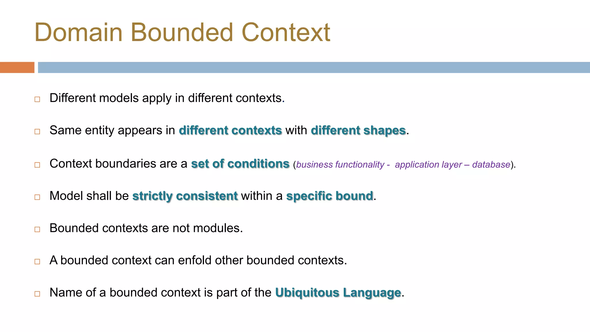 Domain Bounded Context


Different models apply in different contexts.



Same entity appears in different contexts with different shapes.



Context boundaries are a set of conditions (business functionality -



Model shall be strictly consistent within a specific bound.



Bounded contexts are not modules.



A bounded context can enfold other bounded contexts.



Name of a bounded context is part of the Ubiquitous Language.

application layer – database).

 