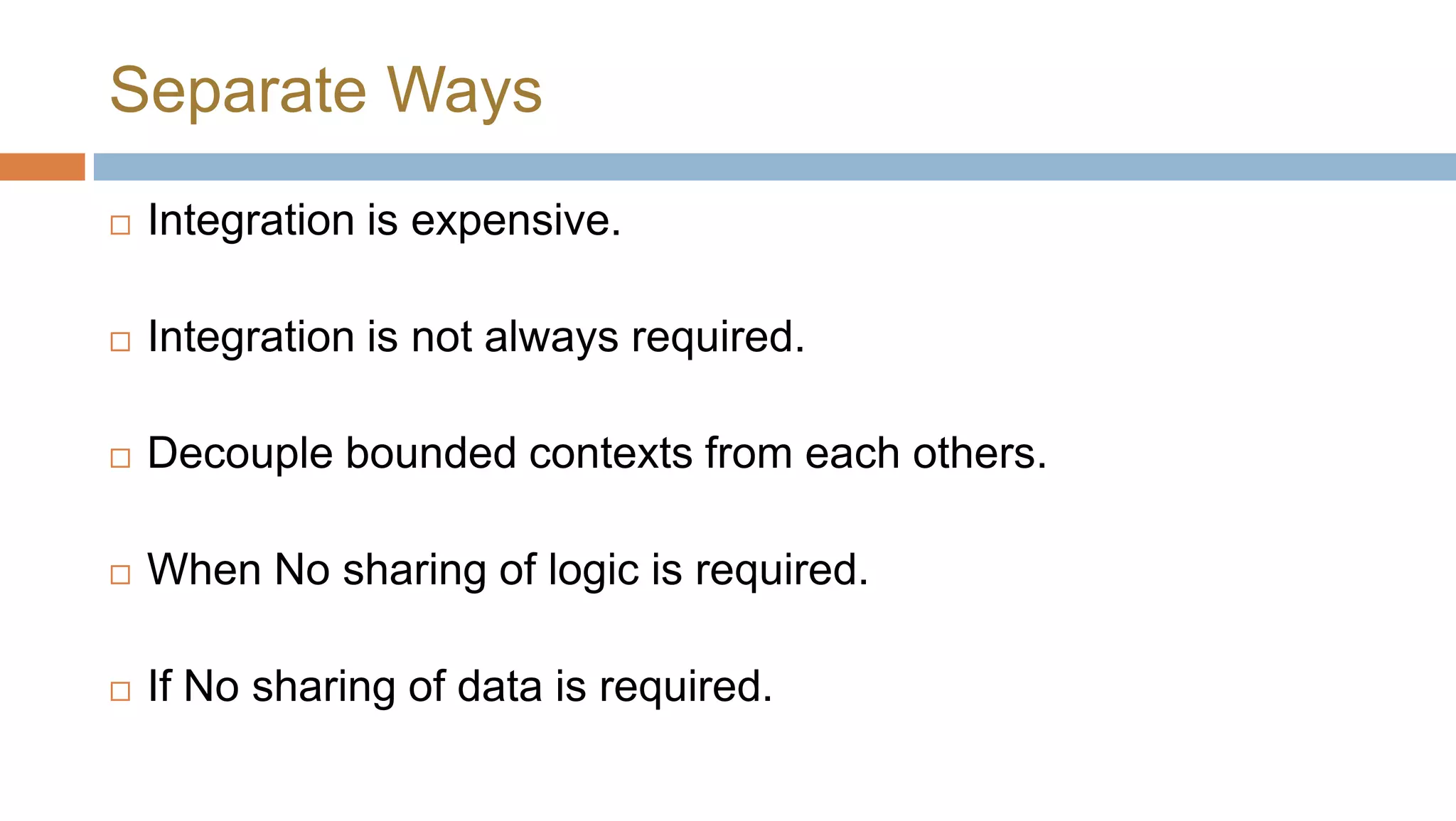 Separate Ways


Integration is expensive



Integration is not always required



Decouple bounded contexts from each others



When No sharing of logic is required



If No sharing of data is required

 
