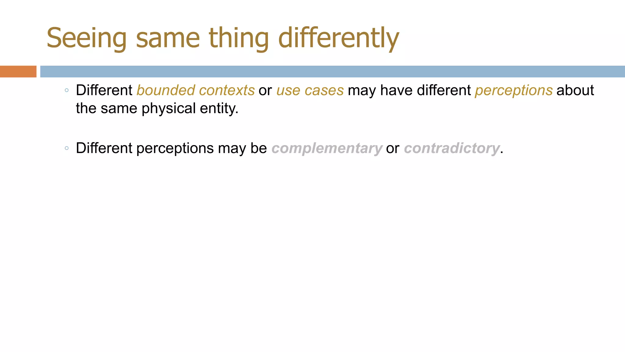 Seeing same thing differently
◦ Different bounded contexts or use cases may have different perceptions about
the same physical entity.
◦ Different perceptions may be complementary or contradictory.

 