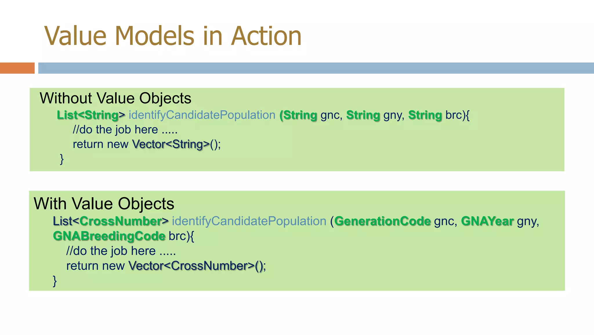 Value Models in Action
Without Value Objects
List<String> identifyCandidatePopulation (String gnc, String gny, String brc){
//do the job here .....
return new Vector<String>();
}

With Value Objects
List<CrossNumber> identifyCandidatePopulation (GenerationCode gnc, GNAYear gny,
GNABreedingCode brc){
//do the job here .....
return new Vector<CrossNumber>();
}

 