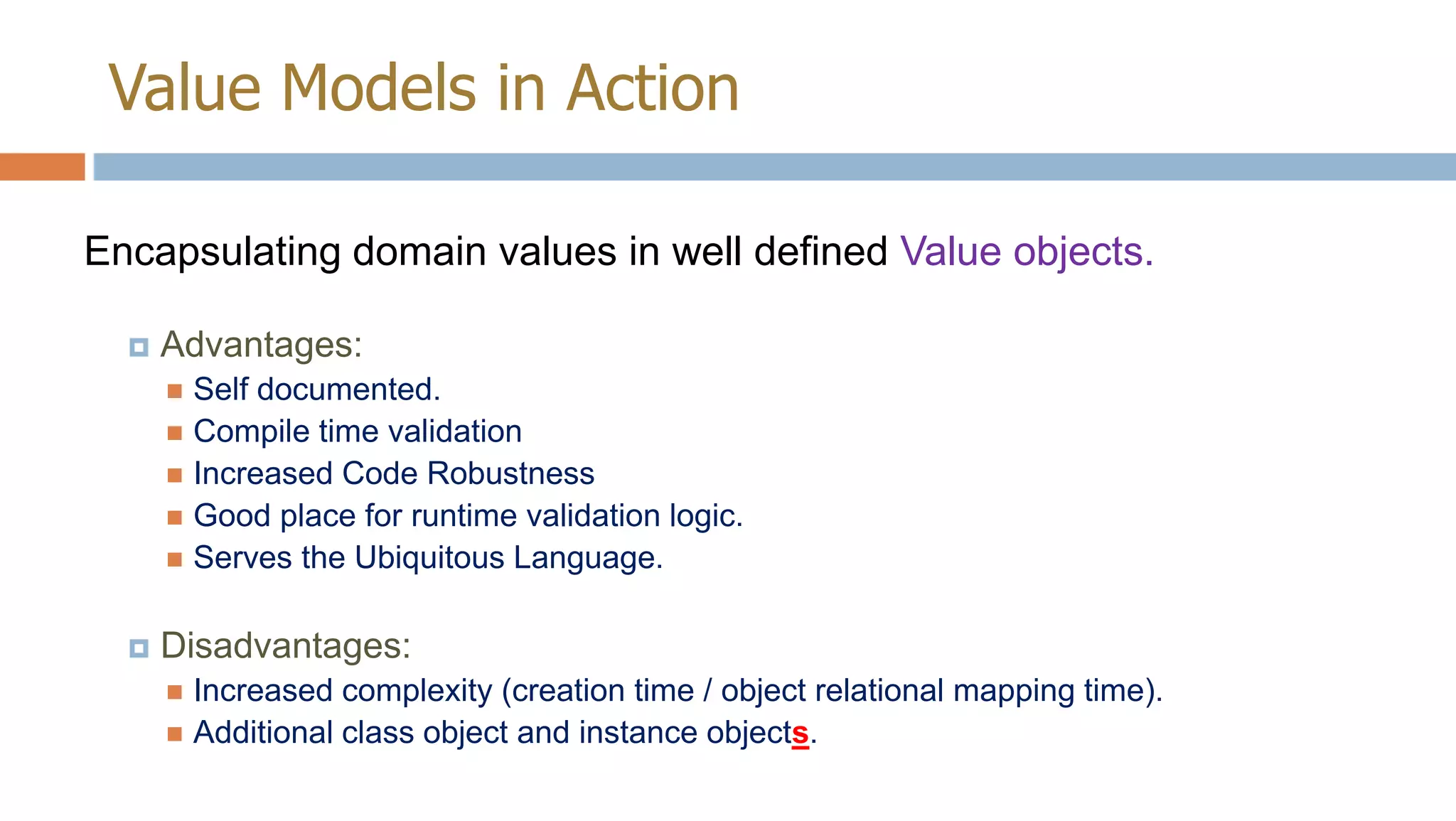 Value Models in Action
Encapsulating domain values in well defined Value objects.


Advantages:
Self documented.
 Compile time validation
 Increased Code Robustness
 Good place for runtime validation logic.
 Serves the Ubiquitous Language.




Disadvantages:
Increased complexity (creation time / object relational mapping time).
 Additional class object and instance objects.


 