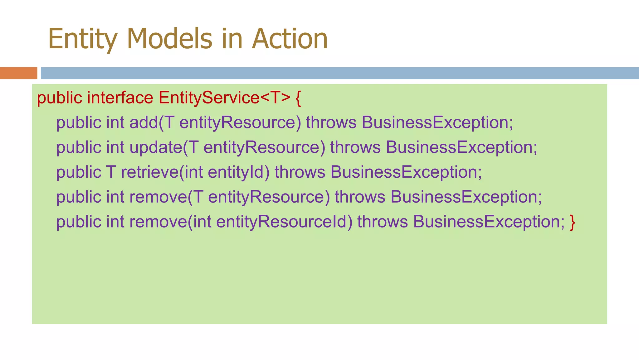 Entity Models in Action
public interface EntityService<T> {
public int add(T entityResource) throws BusinessException;
public int update(T entityResource) throws BusinessException;
public T retrieve(int entityId) throws BusinessException;
public int remove(T entityResource) throws BusinessException;
public int remove(int entityResourceId) throws BusinessException; }

 