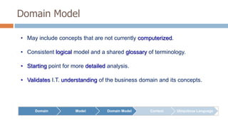 Domain Model
• May include concepts that are not currently computerized.
• Consistent logical model and a shared glossary of terminology.
• Starting point for more detailed analysis.
• Validates I.T. understanding of the business domain and its concepts.

Domain

Model

Domain Model

Context

Ubiquitous Language

 