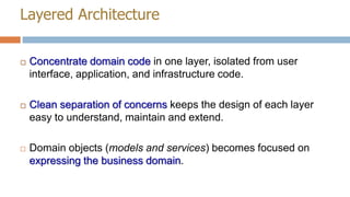 Layered Architecture


Concentrate domain code in one layer, isolated from user
interface, application, and infrastructure code.



Clean separation of concerns keeps the design of each layer
easy to understand, maintain and extend.



Domain objects (models and services) becomes focused on
expressing the business domain.

 