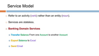 Service Model


Refer to an activity (verb) rather than an entity (noun).



Services are stateless.



Banking Domain Services


Transfer Balance From one Account to another Account



Export Balance to Excel



Send Email

 