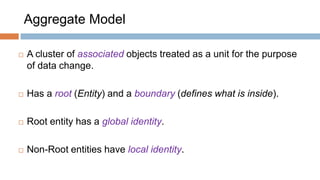 Aggregate Model


A cluster of associated objects treated as a unit for the purpose
of data change.



Has a root (Entity) and a boundary (defines what is inside).



Root entity has a global identity.



Non-Root entities have local identity.

 