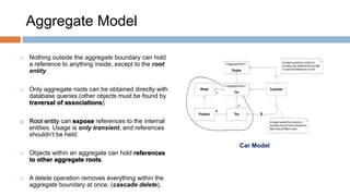 Aggregate Model


Nothing outside the aggregate boundary can hold
a reference to anything inside, except to the root
entity.



Only aggregate roots can be obtained directly with
database queries.(other objects must be found by
traversal of associations)



Root entity can expose references to the internal
entities. Usage is only transient, and references
shouldn’t be held.
Car Model



Objects within an aggregate can hold references
to other aggregate roots.



A delete operation removes everything within the
aggregate boundary at once. (cascade delete).

 