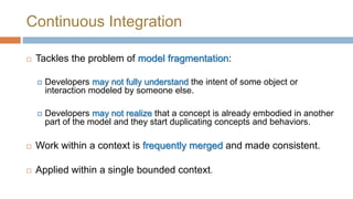 Continuous Integration


Tackles the problem of model fragmentation:


Developers may not fully understand the intent of some object or
interaction modeled by someone else.



Developers may not realize that a concept is already embodied in another
part of the model and they start duplicating concepts and behaviors.



Work within a context is frequently merged and made consistent.



Applied within a single bounded context.

 