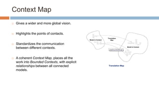 Context Map


Gives a wider and more global vision.



Highlights the points of contacts.



Standardizes the communication
between different contexts.



A coherent Context Map, places all the
work into Bounded Contexts, with explicit
relationships between all connected
models.

Translation Map

 