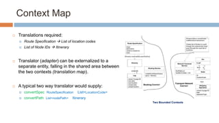 Context Map


Translations required:


Route Specification  List of location codes



List of Node IDs  Itinerary



Translator (adapter) can be externalized to a
separate entity, falling in the shared area between
the two contexts (translation map).



A typical two way translator would supply:


convertSpec (RouteSpecification) : List<LocationCode>.



convertPath (List<nodePath>) : Itinerary
Two Bounded Contexts

 