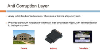 Anti Corruption Layer


A way to link two bounded contexts, where one of them is a legacy system.



Provides clients with functionality in terms of their own domain model, with little modification
to the legacy system.

Facade

Adapter

Translator

 