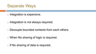 Separate Ways


Integration is expensive



Integration is not always required



Decouple bounded contexts from each others



When No sharing of logic is required



If No sharing of data is required

 