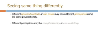 Seeing same thing differently
◦ Different bounded contexts or use cases may have different perceptions about
the same physical entity.
◦ Different perceptions may be complementary or contradictory.

 