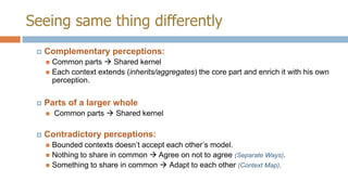 Seeing same thing differently


Complementary perceptions:
Common parts  Shared kernel
 Each context extends (inherits/aggregates) the core part and enrich it with his own
perception.




Parts of a larger whole




Common parts  Shared kernel

Contradictory perceptions:
Bounded contexts doesn’t accept each other’s model.
 Nothing to share in common  Agree on not to agree (Separate Ways).
 Something to share in common  Adapt to each other (Context Map).


 