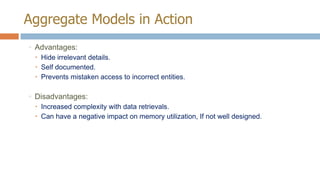 Aggregate Models in Action
◦ Advantages:
 Hide irrelevant details.
 Self documented.
 Prevents mistaken access to incorrect entities.

◦ Disadvantages:
 Increased complexity with data retrievals.
 Can have a negative impact on memory utilization, If not well designed.

 