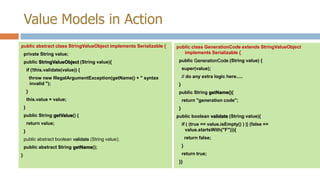 Value Models in Action
public abstract class StringValueObject implements Serializable {
private String value;
public StringValueObject (String value){

public class GenerationCode extends StringValueObject
implements Serializable {
public GenerationCode (String value) {
super(value);

if (!this.validate(value)) {
throw new IllegalArgumentException(getName() + " syntax
invalid ");
}

// do any extra logic here.....
}
public String getName(){

this.value = value;
}

return "generation code";
}

public String getValue() {
return value;
}

public boolean validate (String value){
if ( (true == value.isEmpty() ) || (false ==
value.startsWith("F"))){
return false;

public abstract boolean validate (String value);
public abstract String getName();
}

}
return true;
}}

 
