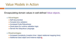 Value Models in Action
Encapsulating domain values in well defined Value objects.


Advantages:
Self documented.
 Compile time validation
 Increased Code Robustness
 Good place for runtime validation logic.
 Serves the Ubiquitous Language.




Disadvantages:
Increased complexity (creation time / object relational mapping time).
 Additional class object and instance objects.


 