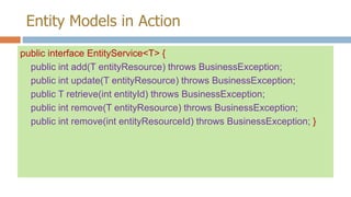 Entity Models in Action
public interface EntityService<T> {
public int add(T entityResource) throws BusinessException;
public int update(T entityResource) throws BusinessException;
public T retrieve(int entityId) throws BusinessException;
public int remove(T entityResource) throws BusinessException;
public int remove(int entityResourceId) throws BusinessException; }

 