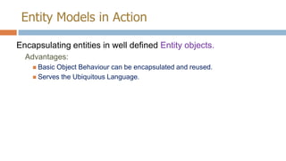 Entity Models in Action
Encapsulating entities in well defined Entity objects.
Advantages:
 Basic

Object Behaviour can be encapsulated and reused.
 Serves the Ubiquitous Language.

 