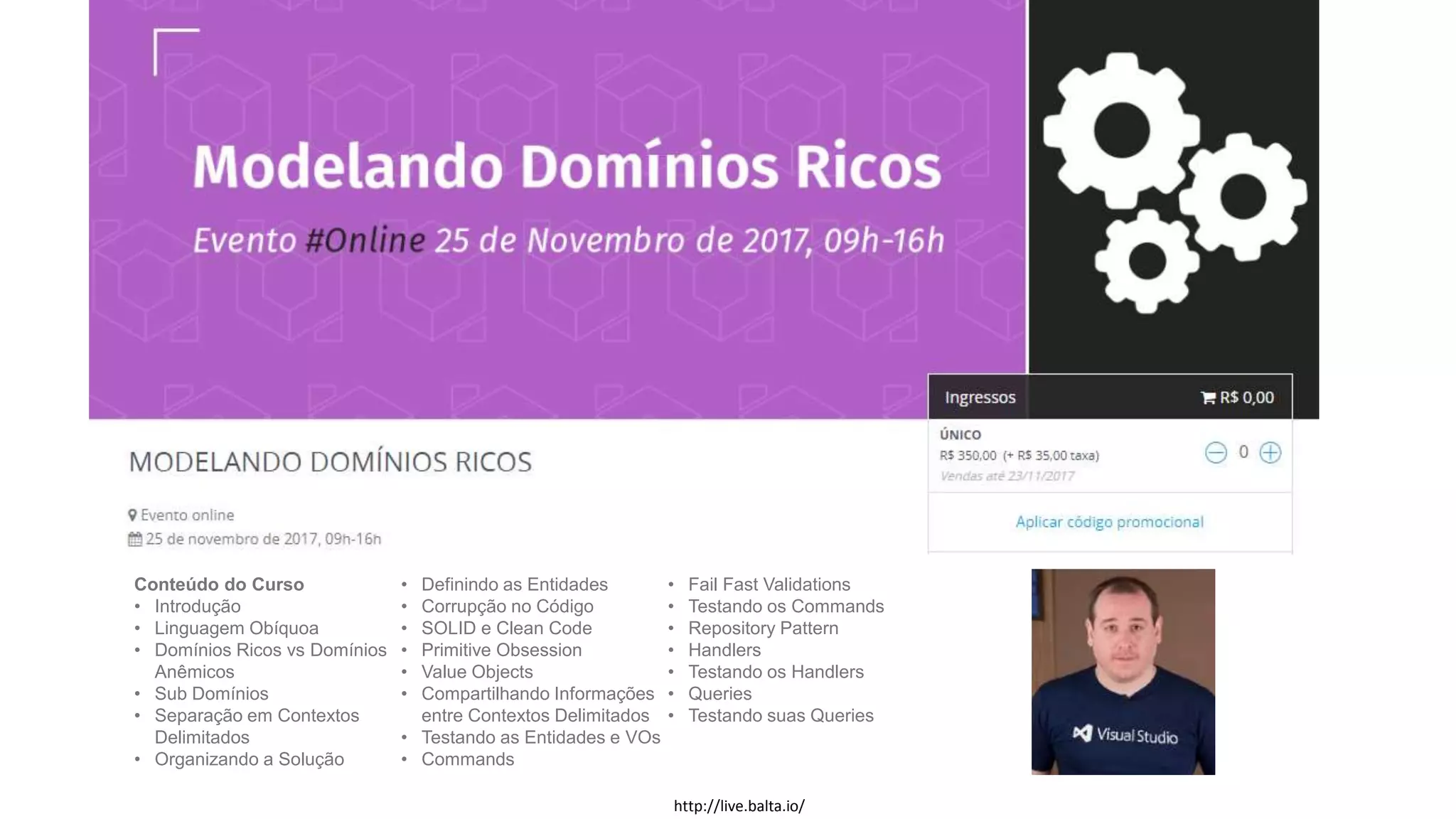 Conteúdo do Curso
• Introdução
• Linguagem Obíquoa
• Domínios Ricos vs Domínios
Anêmicos
• Sub Domínios
• Separação em Contextos
Delimitados
• Organizando a Solução
• Definindo as Entidades
• Corrupção no Código
• SOLID e Clean Code
• Primitive Obsession
• Value Objects
• Compartilhando Informações
entre Contextos Delimitados
• Testando as Entidades e VOs
• Commands
• Fail Fast Validations
• Testando os Commands
• Repository Pattern
• Handlers
• Testando os Handlers
• Queries
• Testando suas Queries
http://live.balta.io/
 