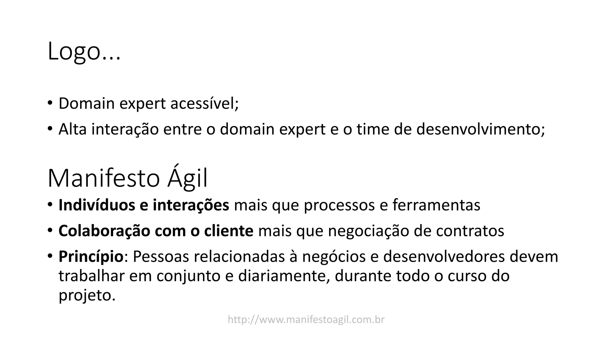 Logo...
• Domain expert acessível;
• Alta interação entre o domain expert e o time de desenvolvimento;
Manifesto Ágil
• Indivíduos e interações mais que processos e ferramentas
• Colaboração com o cliente mais que negociação de contratos
• Princípio: Pessoas relacionadas à negócios e desenvolvedores devem
trabalhar em conjunto e diariamente, durante todo o curso do
projeto.
http://www.manifestoagil.com.br
 