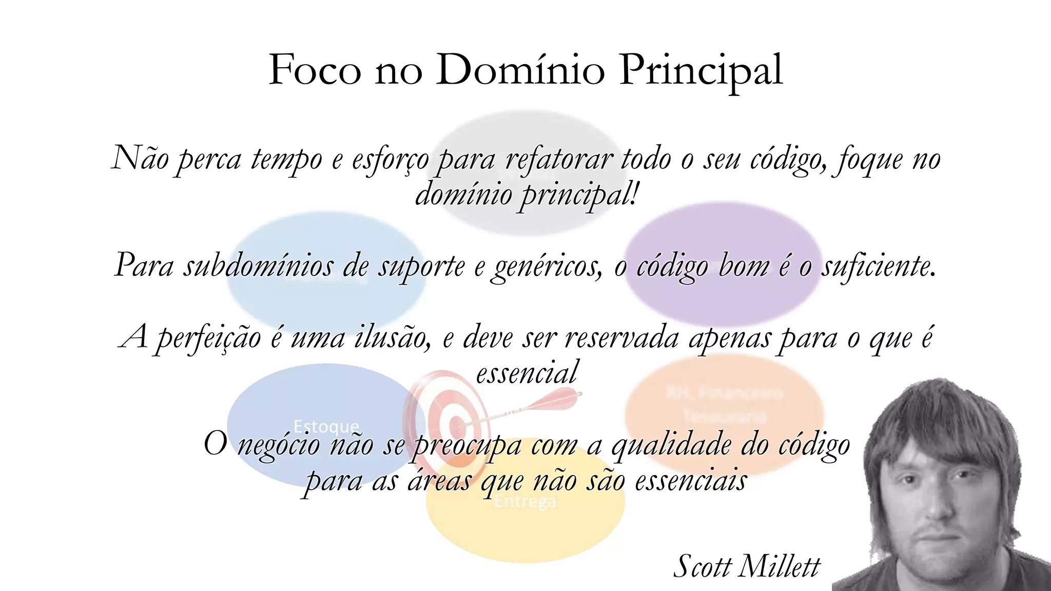 Foco no Domínio Principal
Não perca tempo e esforço para refatorar todo o seu código, foque no
domínio principal!
Para subdomínios de suporte e genéricos, o código bom é o suficiente.
A perfeição é uma ilusão, e deve ser reservada apenas para o que é
essencial
O negócio não se preocupa com a qualidade do código
para as áreas que não são essenciais
Scott Millett
 