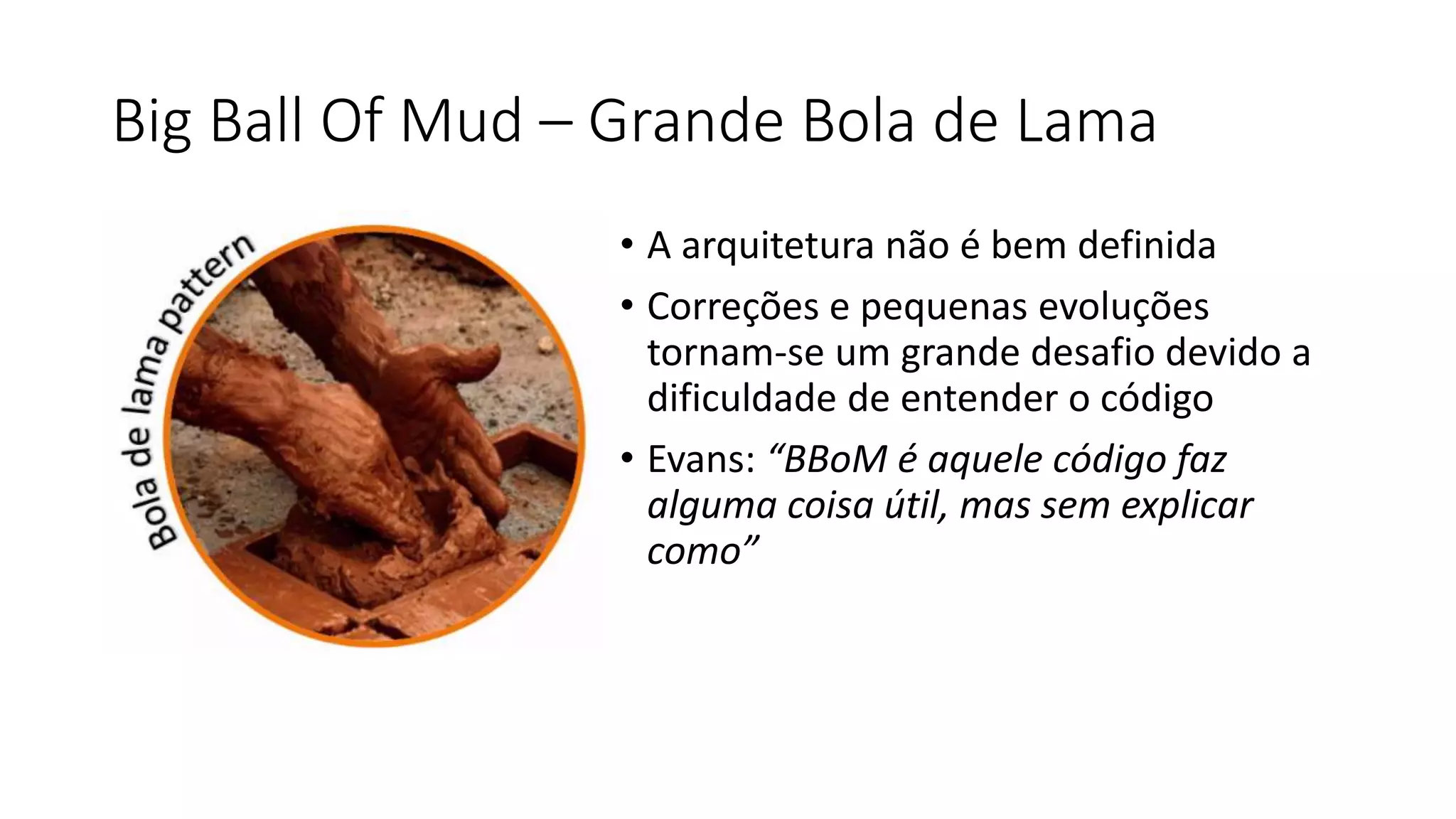 Big Ball Of Mud – Grande Bola de Lama
• A arquitetura não é bem definida
• Correções e pequenas evoluções
tornam-se um grande desafio devido a
dificuldade de entender o código
• Evans: “BBoM é aquele código faz
alguma coisa útil, mas sem explicar
como”
 