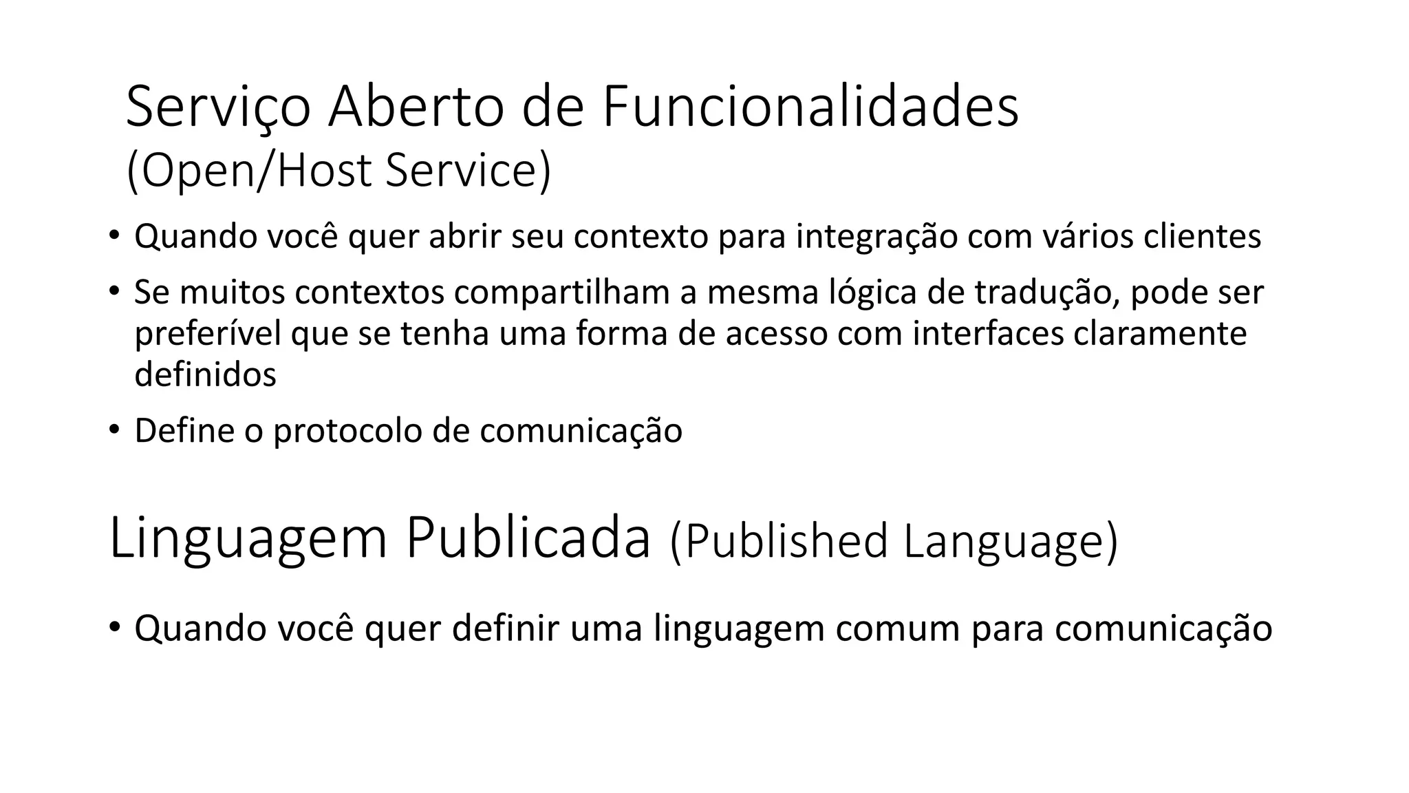 Linguagem Publicada (Published Language)
• Quando você quer abrir seu contexto para integração com vários clientes
• Se muitos contextos compartilham a mesma lógica de tradução, pode ser
preferível que se tenha uma forma de acesso com interfaces claramente
definidos
• Define o protocolo de comunicação
Serviço Aberto de Funcionalidades
(Open/Host Service)
• Quando você quer definir uma linguagem comum para comunicação
 