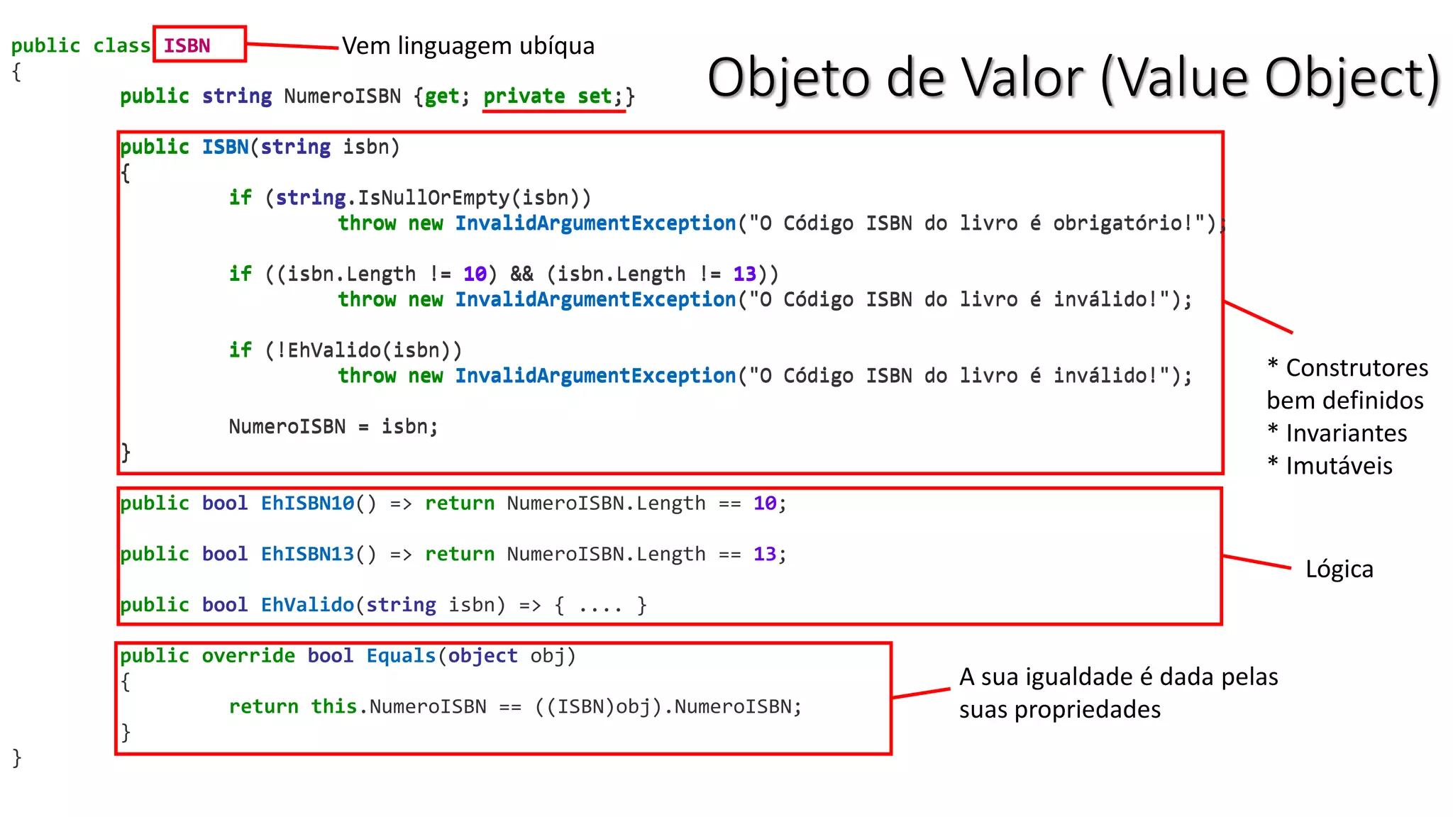 Objeto de Valor (Value Object)
public class ISBN
{
public string NumeroISBN {get; private set;}
public ISBN(string isbn)
{
if (string.IsNullOrEmpty(isbn))
throw new InvalidArgumentException("O Código ISBN do livro é obrigatório!");
if ((isbn.Length != 10) && (isbn.Length != 13))
throw new InvalidArgumentException("O Código ISBN do livro é inválido!");
if (!EhValido(isbn))
throw new InvalidArgumentException("O Código ISBN do livro é inválido!");
NumeroISBN = isbn;
}
public bool EhISBN10() => return NumeroISBN.Length == 10;
public bool EhISBN13() => return NumeroISBN.Length == 13;
public bool EhValido(string isbn) => { .... }
public override bool Equals(object obj)
{
return this.NumeroISBN == ((ISBN)obj).NumeroISBN;
}
}
Vem linguagem ubíquaISBN
* Construtores
bem definidos
* Invariantes
* Imutáveis
public string NumeroISBN {get; private set;}
public ISBN(string isbn)
{
if (string.IsNullOrEmpty(isbn))
throw new InvalidArgumentException("O Código ISBN do livro é obrigatório!");
if ((isbn.Length != 10) && (isbn.Length != 13))
throw new InvalidArgumentException("O Código ISBN do livro é inválido!");
if (!EhValido(isbn))
throw new InvalidArgumentException("O Código ISBN do livro é inválido!");
NumeroISBN = isbn;
}
Lógica
A sua igualdade é dada pelas
suas propriedades
 