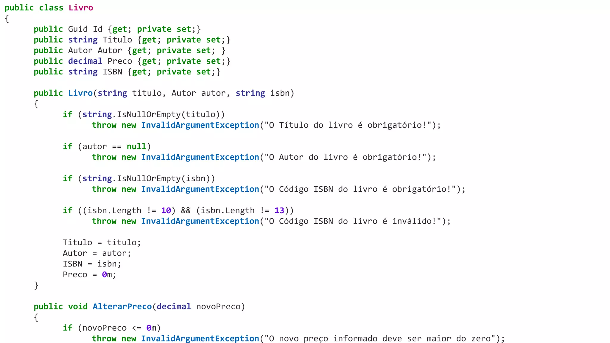 public class Livro
{
public Guid Id {get; private set;}
public string Titulo {get; private set;}
public Autor Autor {get; private set; }
public decimal Preco {get; private set;}
public string ISBN {get; private set;}
public Livro(string titulo, Autor autor, string isbn)
{
if (string.IsNullOrEmpty(titulo))
throw new InvalidArgumentException("O Título do livro é obrigatório!");
if (autor == null)
throw new InvalidArgumentException("O Autor do livro é obrigatório!");
if (string.IsNullOrEmpty(isbn))
throw new InvalidArgumentException("O Código ISBN do livro é obrigatório!");
if ((isbn.Length != 10) && (isbn.Length != 13))
throw new InvalidArgumentException("O Código ISBN do livro é inválido!");
Titulo = titulo;
Autor = autor;
ISBN = isbn;
Preco = 0m;
}
public void AlterarPreco(decimal novoPreco)
{
if (novoPreco <= 0m)
throw new InvalidArgumentException("O novo preço informado deve ser maior do zero");
 