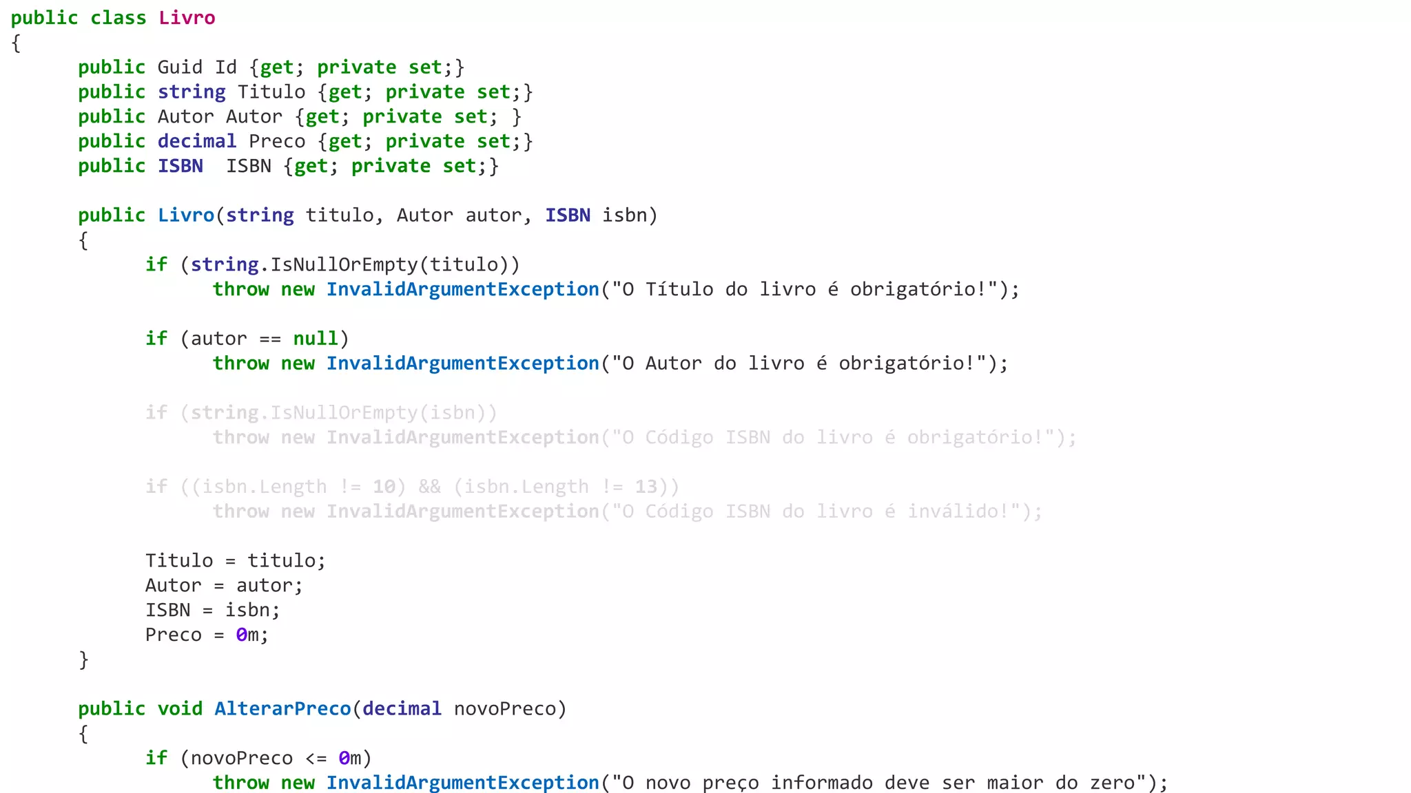 public class Livro
{
public Guid Id {get; private set;}
public string Titulo {get; private set;}
public Autor Autor {get; private set; }
public decimal Preco {get; private set;}
public ISBN ISBN {get; private set;}
public Livro(string titulo, Autor autor, ISBN isbn)
{
if (string.IsNullOrEmpty(titulo))
throw new InvalidArgumentException("O Título do livro é obrigatório!");
if (autor == null)
throw new InvalidArgumentException("O Autor do livro é obrigatório!");
if (string.IsNullOrEmpty(isbn))
throw new InvalidArgumentException("O Código ISBN do livro é obrigatório!");
if ((isbn.Length != 10) && (isbn.Length != 13))
throw new InvalidArgumentException("O Código ISBN do livro é inválido!");
Titulo = titulo;
Autor = autor;
ISBN = isbn;
Preco = 0m;
}
public void AlterarPreco(decimal novoPreco)
{
if (novoPreco <= 0m)
throw new InvalidArgumentException("O novo preço informado deve ser maior do zero");
public ISBN ISBN {get; private set;}
ISBN isbn
 